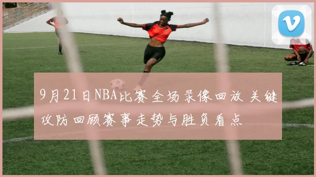 9月21日NBA比赛全场录像回放 关键攻防回顾赛事走势与胜负看点