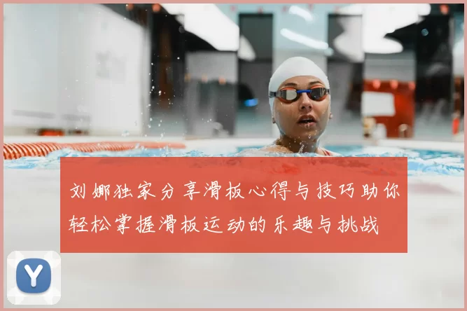 刘娜独家分享滑板心得与技巧助你轻松掌握滑板运动的乐趣与挑战