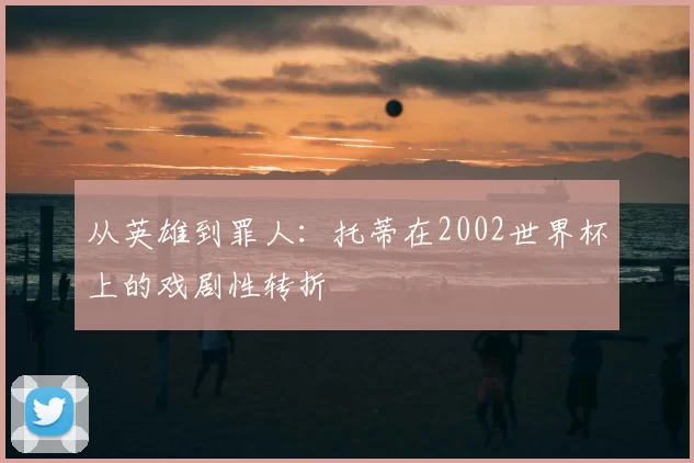从英雄到罪人:托蒂在2002世界杯上的戏剧性转折