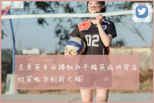 王秀英专访揭秘和平精英成功背后的策略与创新之路