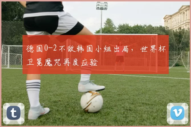 德国0-2不敌韩国小组出局，世界杯卫冕魔咒再度应验