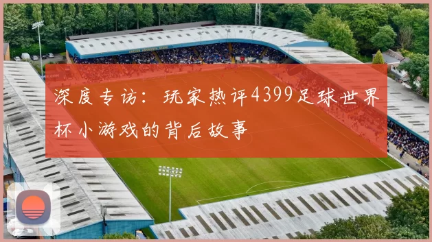 深度专访：玩家热评4399足球世界杯小游戏的背后故事