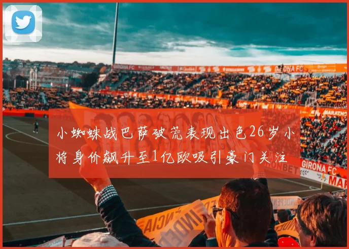 小蜘蛛战巴萨破荒表现出色26岁小将身价飙升至1亿欧吸引豪门关注