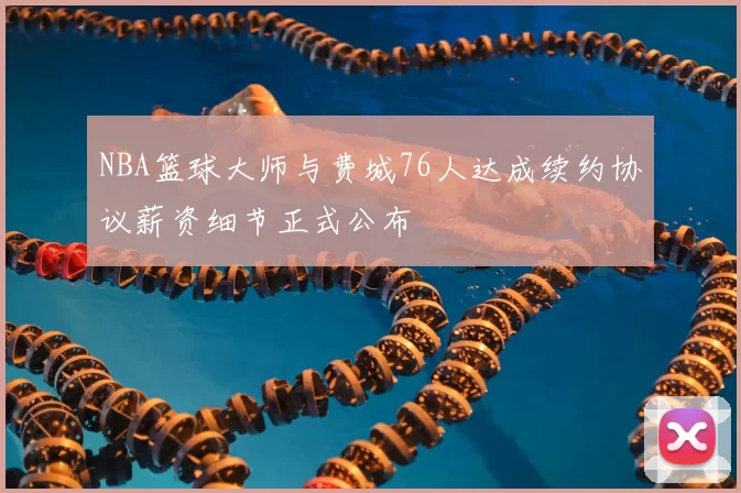 NBA篮球大师与费城76人达成续约协议薪资细节正式公布
