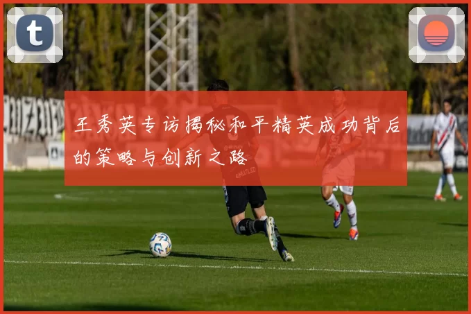 王秀英专访揭秘和平精英成功背后的策略与创新之路