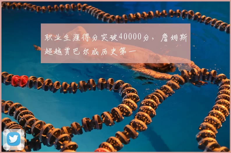 职业生涯得分突破40000分，詹姆斯超越贾巴尔成历史第一