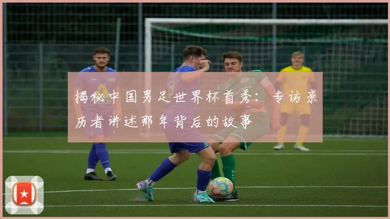 揭秘中国男足世界杯首秀：专访亲历者讲述那年背后的故事