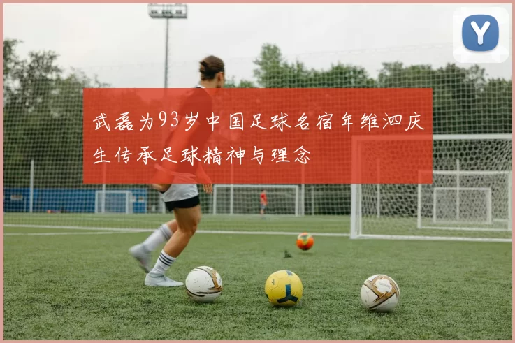 武磊为93岁中国足球名宿年维泗庆生传承足球精神与理念