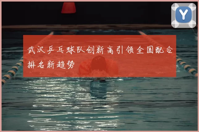 武汉乒乓球队创新高引领全国配合排名新趋势