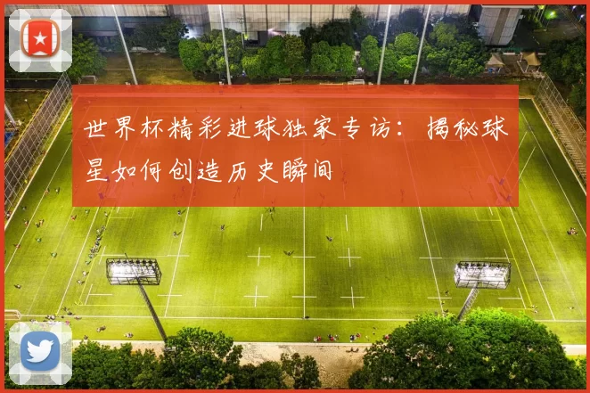 世界杯精彩进球独家专访：揭秘球星如何创造历史瞬间