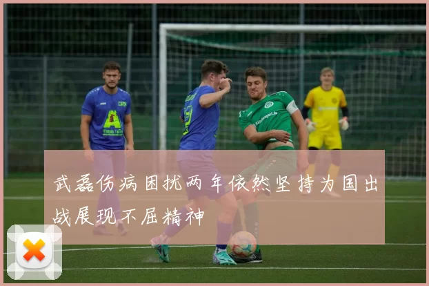 武磊伤病困扰两年依然坚持为国出战展现不屈精神