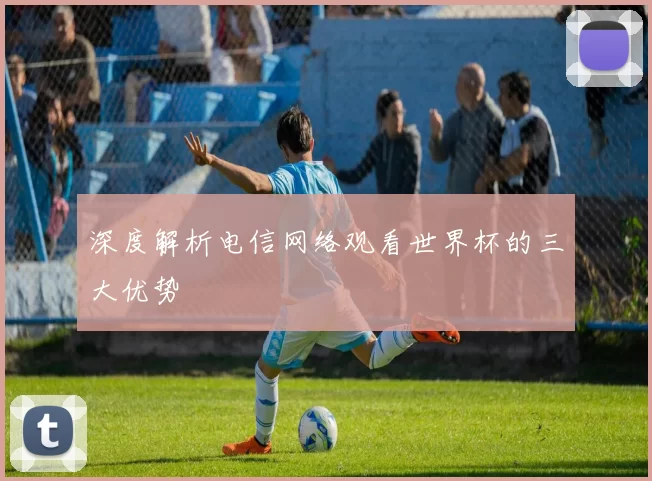 深度解析电信网络观看世界杯的三大优势