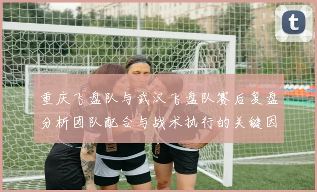重庆飞盘队与武汉飞盘队赛后复盘分析团队配合与战术执行的关键因素