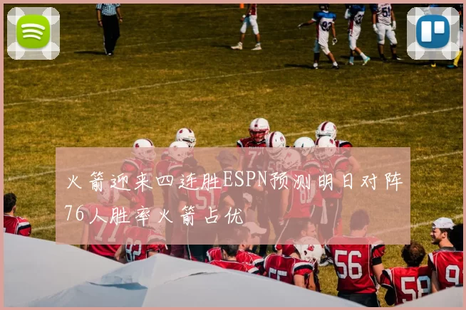 火箭迎来四连胜ESPN预测明日对阵76人胜率火箭占优