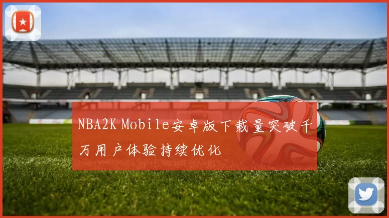 NBA2K Mobile安卓版下载量突破千万用户体验持续优化